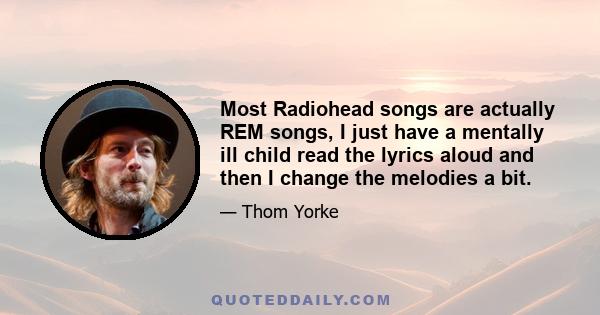 Most Radiohead songs are actually REM songs, I just have a mentally ill child read the lyrics aloud and then I change the melodies a bit.