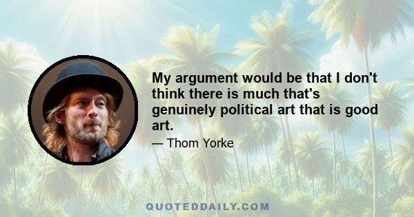 My argument would be that I don't think there is much that's genuinely political art that is good art.