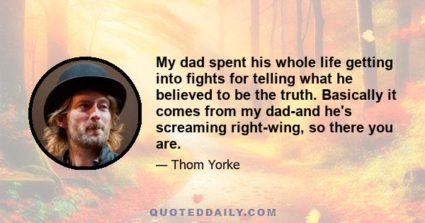 My dad spent his whole life getting into fights for telling what he believed to be the truth. Basically it comes from my dad-and he's screaming right-wing, so there you are.