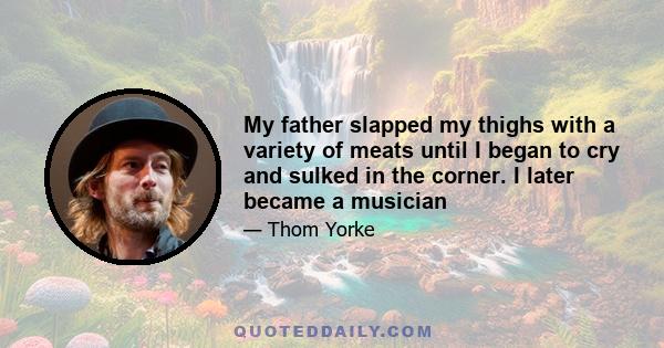 My father slapped my thighs with a variety of meats until I began to cry and sulked in the corner. I later became a musician