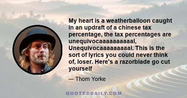 My heart is a weatherballoon caught in an updraft of a chinese tax percentage, the tax percentages are unequivocaaaaaaaaaal, Unequivocaaaaaaaaal. This is the sort of lyrics you could never think of, loser. Here's a