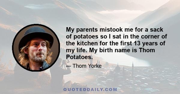 My parents mistook me for a sack of potatoes so I sat in the corner of the kitchen for the first 13 years of my life. My birth name is Thom Potatoes.