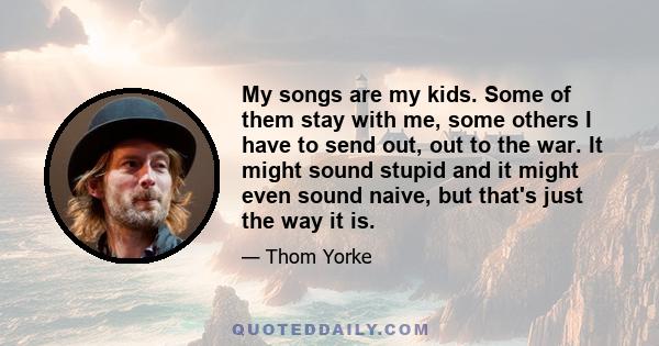 My songs are my kids. Some of them stay with me, some others I have to send out, out to the war. It might sound stupid and it might even sound naive, but that's just the way it is.