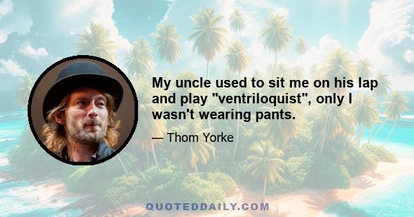 My uncle used to sit me on his lap and play ventriloquist, only I wasn't wearing pants.