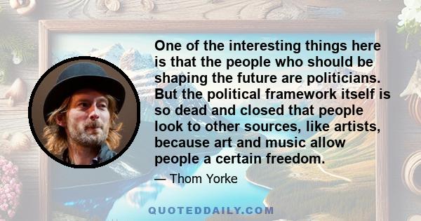 One of the interesting things here is that the people who should be shaping the future are politicians. But the political framework itself is so dead and closed that people look to other sources, like artists, because