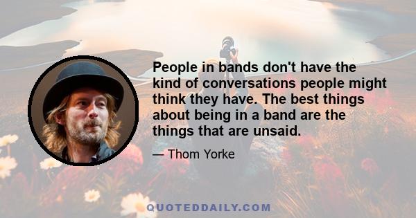 People in bands don't have the kind of conversations people might think they have. The best things about being in a band are the things that are unsaid.