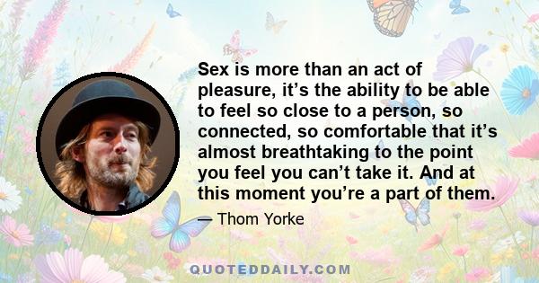 Sex is more than an act of pleasure, it’s the ability to be able to feel so close to a person, so connected, so comfortable that it’s almost breathtaking to the point you feel you can’t take it. And at this moment