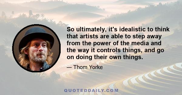 So ultimately, it's idealistic to think that artists are able to step away from the power of the media and the way it controls things, and go on doing their own things.