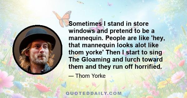 Sometimes I stand in store windows and pretend to be a mannequin. People are like 'hey, that mannequin looks alot like thom yorke' Then I start to sing The Gloaming and lurch toward them and they run off horrified.