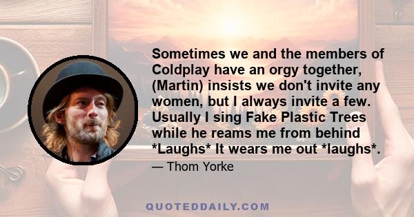 Sometimes we and the members of Coldplay have an orgy together, (Martin) insists we don't invite any women, but I always invite a few. Usually I sing Fake Plastic Trees while he reams me from behind *Laughs* It wears me 