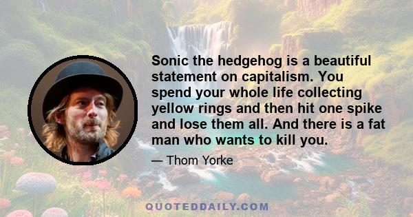 Sonic the hedgehog is a beautiful statement on capitalism. You spend your whole life collecting yellow rings and then hit one spike and lose them all. And there is a fat man who wants to kill you.