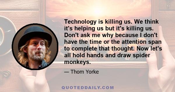 Technology is killing us. We think it's helping us but it's killing us. Don't ask me why because I don't have the time or the attention span to complete that thought. Now let's all hold hands and draw spider monkeys.