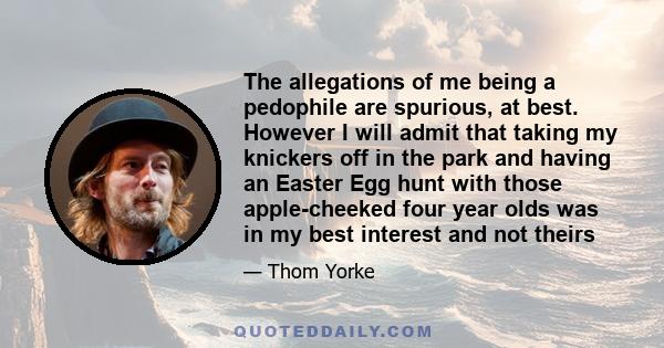 The allegations of me being a pedophile are spurious, at best. However I will admit that taking my knickers off in the park and having an Easter Egg hunt with those apple-cheeked four year olds was in my best interest