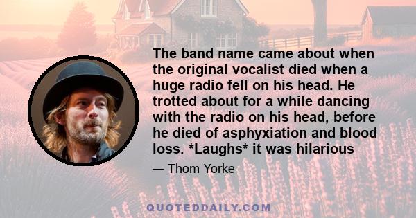 The band name came about when the original vocalist died when a huge radio fell on his head. He trotted about for a while dancing with the radio on his head, before he died of asphyxiation and blood loss. *Laughs* it