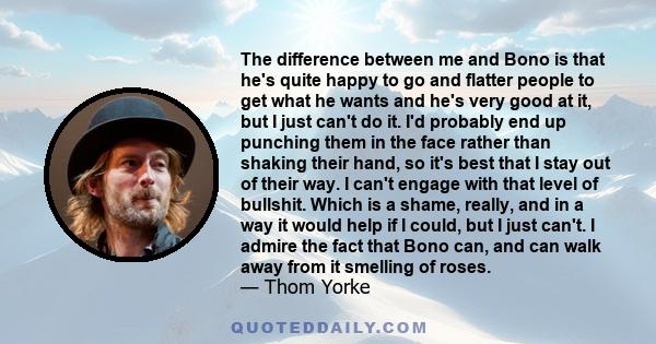 The difference between me and Bono is that he's quite happy to go and flatter people to get what he wants and he's very good at it, but I just can't do it. I'd probably end up punching them in the face rather than