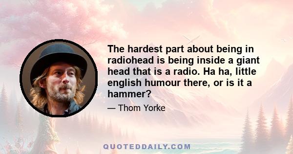 The hardest part about being in radiohead is being inside a giant head that is a radio. Ha ha, little english humour there, or is it a hammer?