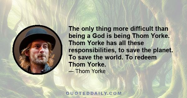 The only thing more difficult than being a God is being Thom Yorke. Thom Yorke has all these responsibilities, to save the planet. To save the world. To redeem Thom Yorke.