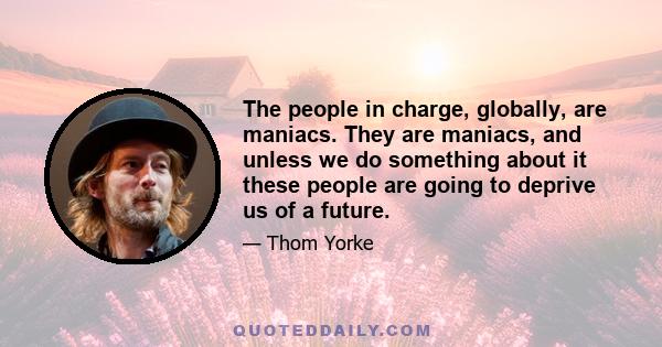 The people in charge, globally, are maniacs. They are maniacs, and unless we do something about it these people are going to deprive us of a future.