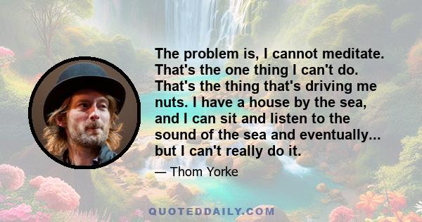 The problem is, I cannot meditate. That's the one thing I can't do. That's the thing that's driving me nuts. I have a house by the sea, and I can sit and listen to the sound of the sea and eventually... but I can't