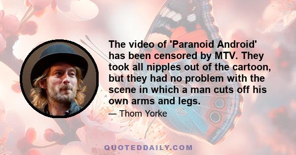 The video of 'Paranoid Android' has been censored by MTV. They took all nipples out of the cartoon, but they had no problem with the scene in which a man cuts off his own arms and legs.