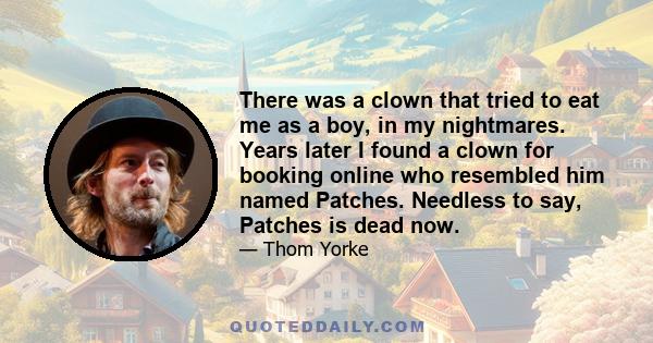 There was a clown that tried to eat me as a boy, in my nightmares. Years later I found a clown for booking online who resembled him named Patches. Needless to say, Patches is dead now.