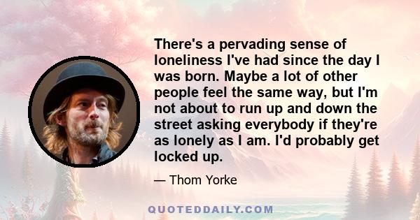 There's a pervading sense of loneliness I've had since the day I was born. Maybe a lot of other people feel the same way, but I'm not about to run up and down the street asking everybody if they're as lonely as I am.