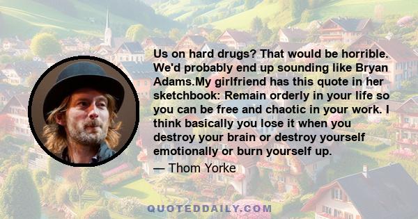 Us on hard drugs? That would be horrible. We'd probably end up sounding like Bryan Adams.My girlfriend has this quote in her sketchbook: Remain orderly in your life so you can be free and chaotic in your work. I think