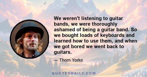 We weren't listening to guitar bands, we were thoroughly ashamed of being a guitar band. So we bought loads of keyboards and learned how to use them, and when we got bored we went back to guitars.