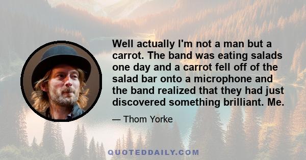 Well actually I'm not a man but a carrot. The band was eating salads one day and a carrot fell off of the salad bar onto a microphone and the band realized that they had just discovered something brilliant. Me.