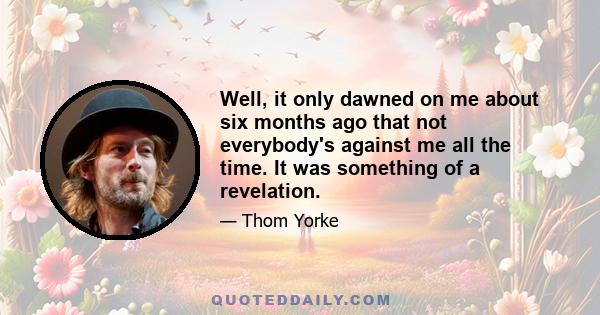 Well, it only dawned on me about six months ago that not everybody's against me all the time. It was something of a revelation.