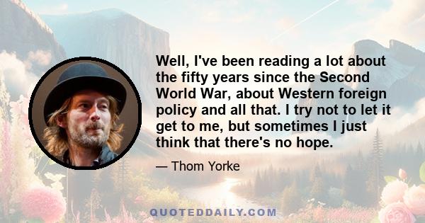 Well, I've been reading a lot about the fifty years since the Second World War, about Western foreign policy and all that. I try not to let it get to me, but sometimes I just think that there's no hope.