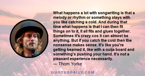 What happens a lot with songwriting is that a melody or rhythm or something stays with you like catching a cold. And during that time what happens is that I can then fit things on to it, it all fits and glues together.