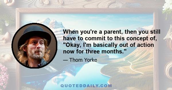 When you're a parent, then you still have to commit to this concept of, Okay, I'm basically out of action now for three months.