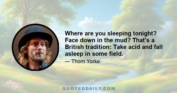 Where are you sleeping tonight? Face down in the mud? That's a British tradition: Take acid and fall asleep in some field.