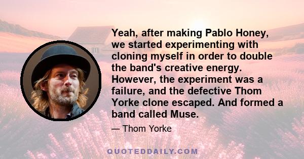 Yeah, after making Pablo Honey, we started experimenting with cloning myself in order to double the band's creative energy. However, the experiment was a failure, and the defective Thom Yorke clone escaped. And formed a 