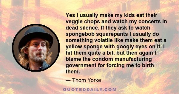 Yes I usually make my kids eat their veggie chops and watch my concerts in dead silence. If they ask to watch spongebob squarepants I usually do something volatile like make them eat a yellow sponge with googly eyes on