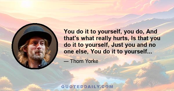 You do it to yourself, you do, And that's what really hurts, Is that you do it to yourself, Just you and no one else, You do it to yourself...