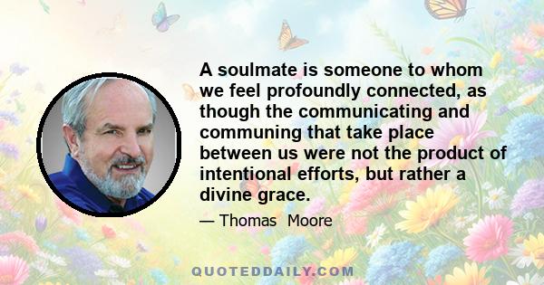 A soulmate is someone to whom we feel profoundly connected, as though the communicating and communing that take place between us were not the product of intentional efforts, but rather a divine grace.