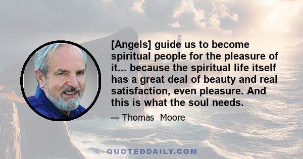 [Angels] guide us to become spiritual people for the pleasure of it... because the spiritual life itself has a great deal of beauty and real satisfaction, even pleasure. And this is what the soul needs.