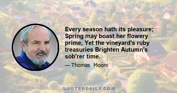 Every season hath its pleasure; Spring may boast her flowery prime, Yet the vineyard's ruby treasuries Brighten Autumn's sob'rer time.