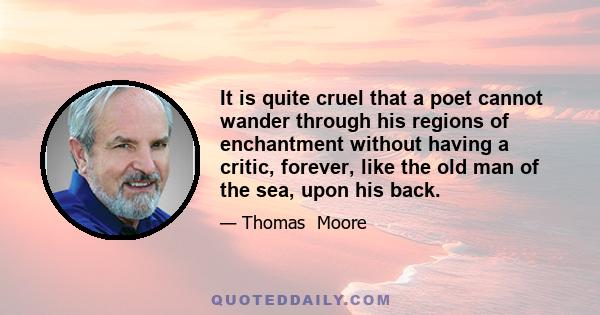 It is quite cruel that a poet cannot wander through his regions of enchantment without having a critic, forever, like the old man of the sea, upon his back.