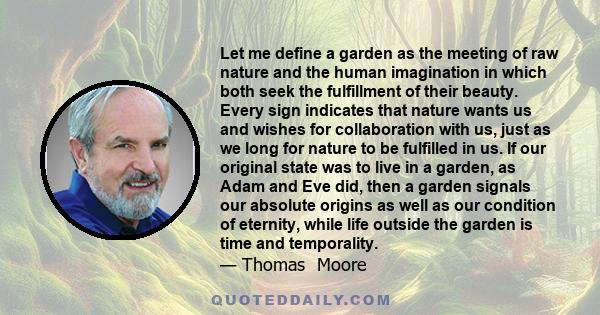 Let me define a garden as the meeting of raw nature and the human imagination in which both seek the fulfillment of their beauty. Every sign indicates that nature wants us and wishes for collaboration with us, just as