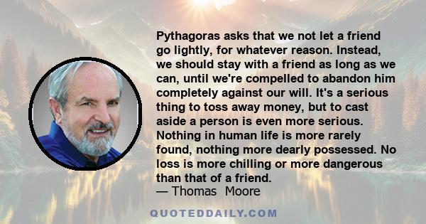 Pythagoras asks that we not let a friend go lightly, for whatever reason. Instead, we should stay with a friend as long as we can, until we're compelled to abandon him completely against our will. It's a serious thing