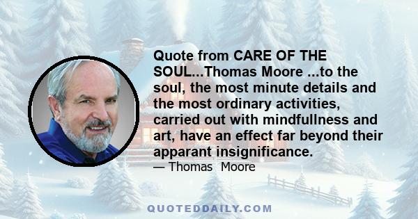 Quote from CARE OF THE SOUL...Thomas Moore ...to the soul, the most minute details and the most ordinary activities, carried out with mindfullness and art, have an effect far beyond their apparant insignificance.