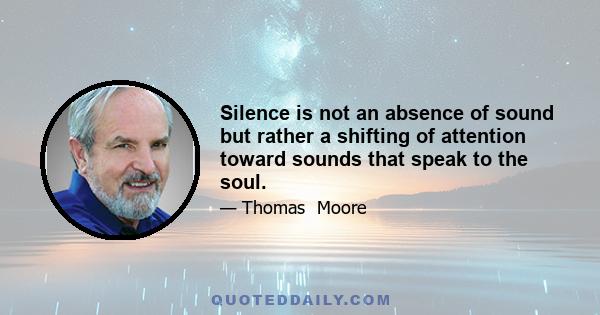 Silence is not an absence of sound but rather a shifting of attention toward sounds that speak to the soul.