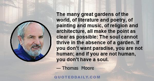 The many great gardens of the world, of literature and poetry, of painting and music, of religion and architecture, all make the point as clear as possible: The soul cannot thrive in the absence of a garden. If you