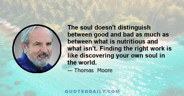 The soul doesn't distinguish between good and bad as much as between what is nutritious and what isn't. Finding the right work is like discovering your own soul in the world.