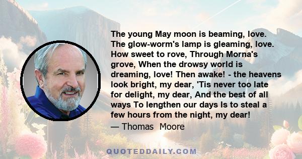 The young May moon is beaming, love. The glow-worm's lamp is gleaming, love. How sweet to rove, Through Morna's grove, When the drowsy world is dreaming, love! Then awake! - the heavens look bright, my dear, 'Tis never