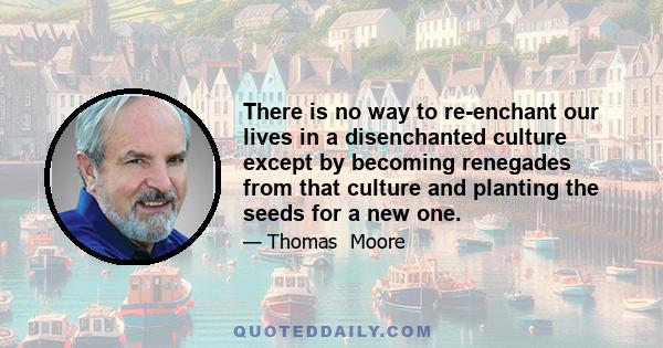 There is no way to re-enchant our lives in a disenchanted culture except by becoming renegades from that culture and planting the seeds for a new one.