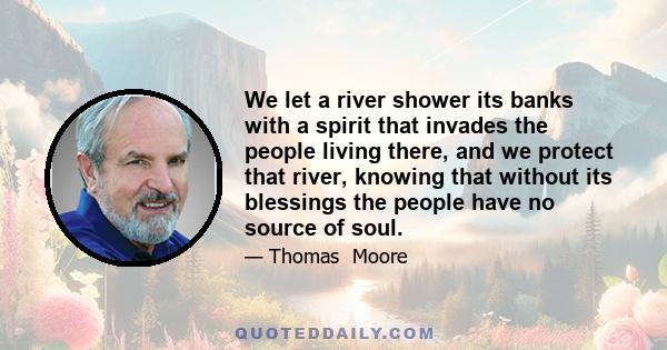 We let a river shower its banks with a spirit that invades the people living there, and we protect that river, knowing that without its blessings the people have no source of soul.